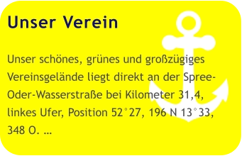 Unser Verein  Unser schönes, grünes und großzügiges Vereinsgelände liegt direkt an der Spree-Oder-Wasserstraße bei Kilometer 31,4, linkes Ufer, Position 52°27, 196 N 13°33, 348 O. …