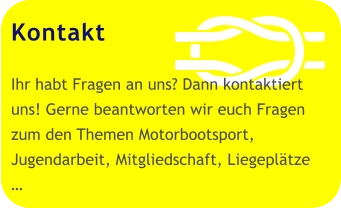 Kontakt  Ihr habt Fragen an uns? Dann kontaktiert uns! Gerne beantworten wir euch Fragen zum den Themen Motorbootsport, Jugendarbeit, Mitgliedschaft, Liegeplätze  …