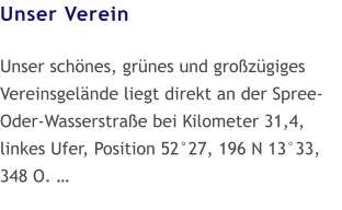 Unser Verein  Unser schönes, grünes und großzügiges Vereinsgelände liegt direkt an der Spree-Oder-Wasserstraße bei Kilometer 31,4, linkes Ufer, Position 52°27, 196 N 13°33, 348 O. …