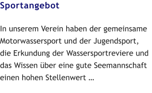 Sportangebot  In unserem Verein haben der gemeinsame Motorwassersport und der Jugendsport, die Erkundung der Wassersportreviere und das Wissen über eine gute Seemannschaft einen hohen Stellenwert …