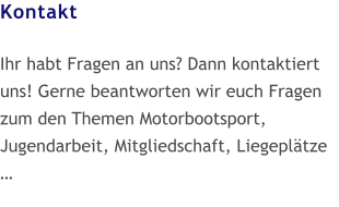 Kontakt  Ihr habt Fragen an uns? Dann kontaktiert uns! Gerne beantworten wir euch Fragen zum den Themen Motorbootsport, Jugendarbeit, Mitgliedschaft, Liegeplätze  …