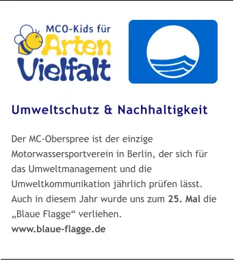 Umweltschutz & Nachhaltigkeit  Der MC-Oberspree ist der einzige Motorwassersportverein in Berlin, der sich für das Umweltmanagement und die Umweltkommunikation jährlich prüfen lässt. Auch in diesem Jahr wurde uns zum 25. Mal die „Blaue Flagge“ verliehen. www.blaue-flagge.de
